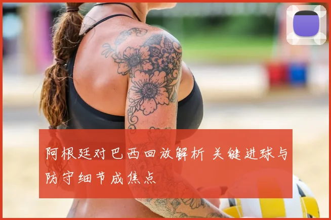 阿根廷对巴西回放解析 关键进球与防守细节成焦点