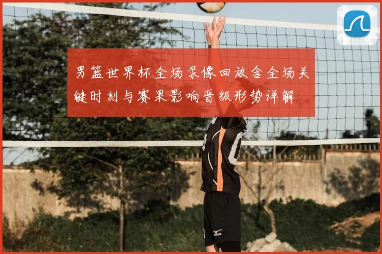 男篮世界杯全场录像回放含全场关键时刻与赛果影响晋级形势详解