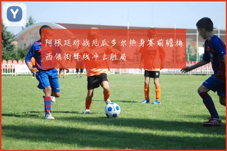 阿根廷对战厄瓜多尔热身赛前瞻梅西领衔锋线冲击胜局
