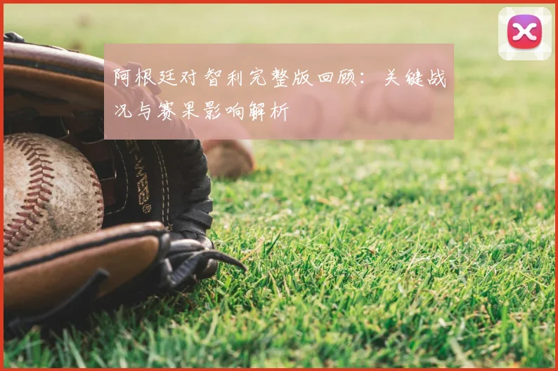 阿根廷对智利完整版回顾：关键战况与赛果影响解析