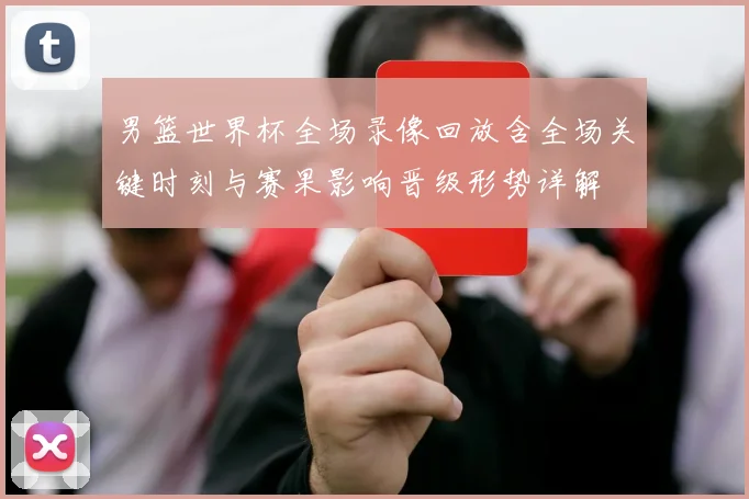 男篮世界杯全场录像回放含全场关键时刻与赛果影响晋级形势详解