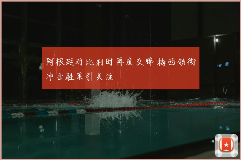 阿根廷对比利时再度交锋 梅西领衔冲击胜果引关注