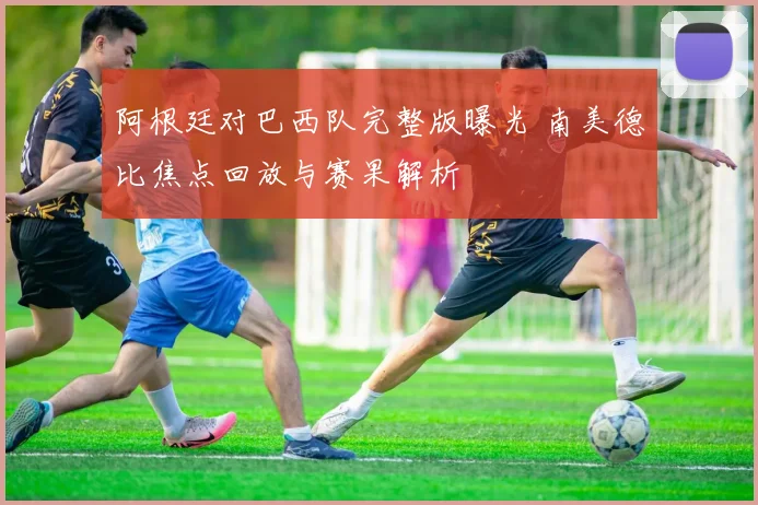 阿根廷对巴西队完整版曝光 南美德比焦点回放与赛果解析