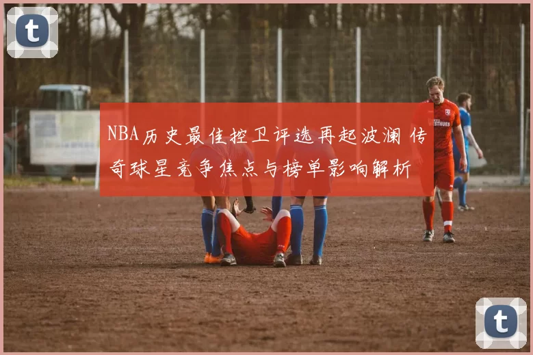 NBA历史最佳控卫评选再起波澜 传奇球星竞争焦点与榜单影响解析