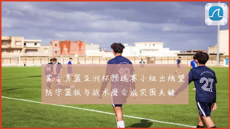 蒙古男篮亚洲杯预选赛小组出线望防守篮板与战术磨合成突围关键