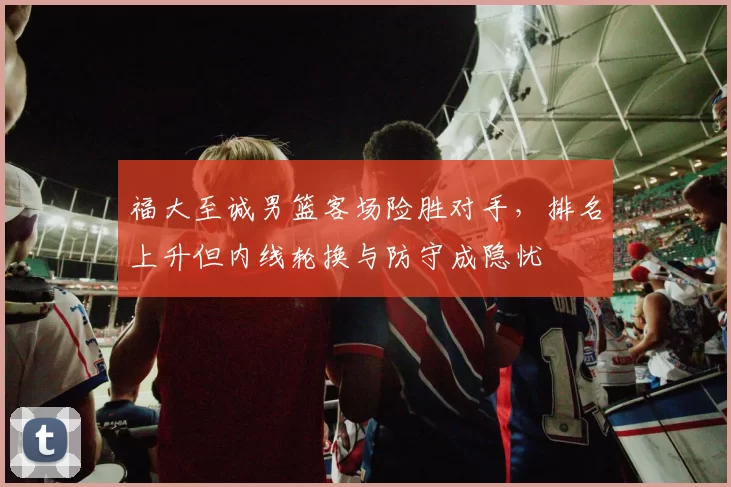 福大至诚男篮客场险胜对手，排名上升但内线轮换与防守成隐忧