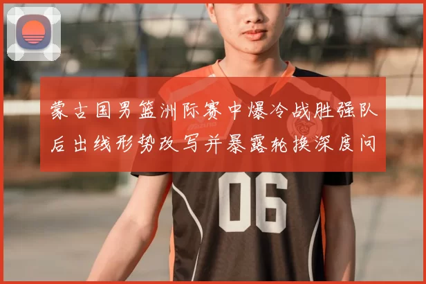 蒙古国男篮洲际赛中爆冷战胜强队后出线形势改写并暴露轮换深度问题