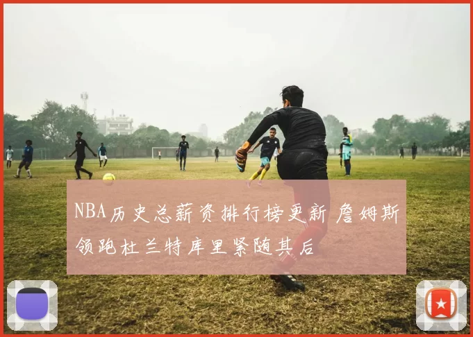 NBA历史总薪资排行榜更新 詹姆斯领跑杜兰特库里紧随其后