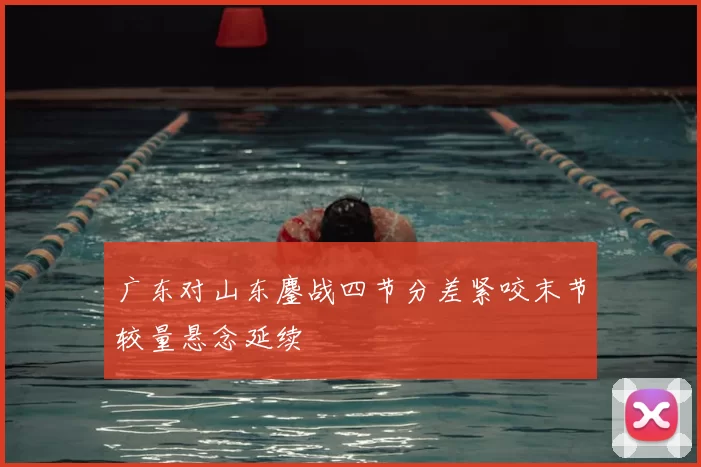 广东对山东鏖战四节分差紧咬末节较量悬念延续