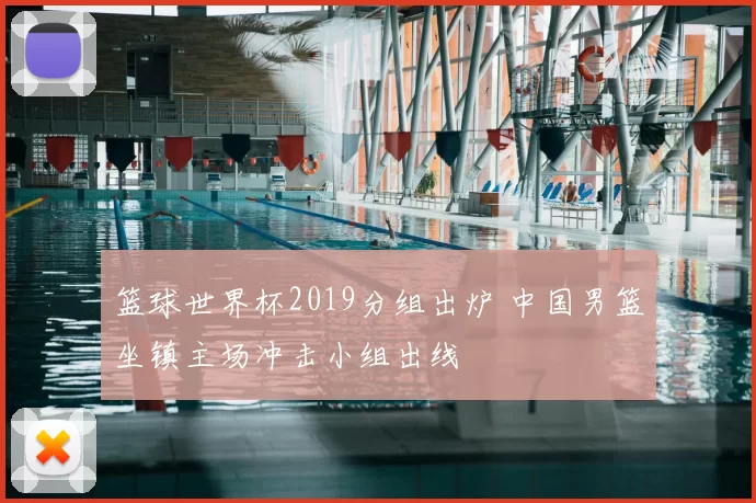 篮球世界杯2019分组出炉 中国男篮坐镇主场冲击小组出线