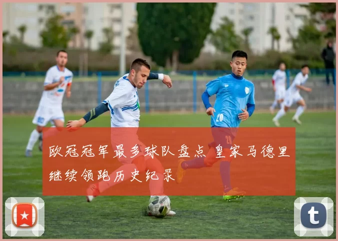 欧冠冠军最多球队盘点 皇家马德里继续领跑历史纪录