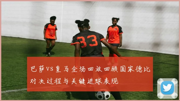 巴萨vs皇马全场回放回顾国家德比对决过程与关键进球表现