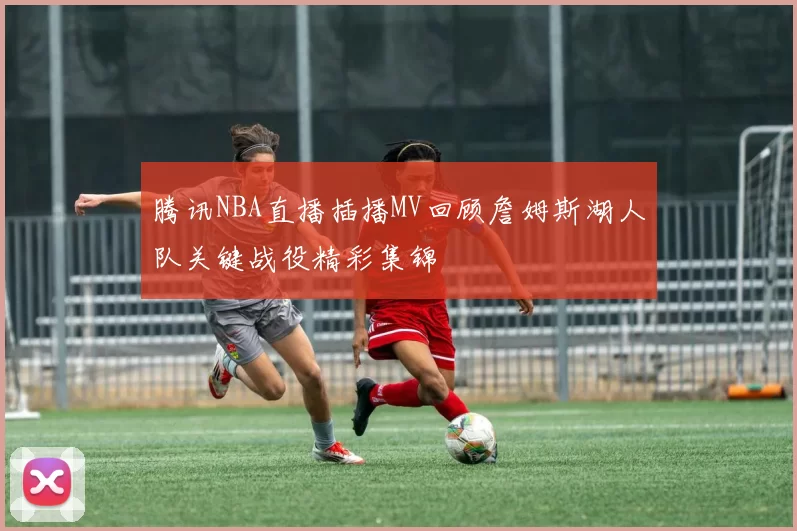 腾讯NBA直播插播MV回顾詹姆斯湖人队关键战役精彩集锦