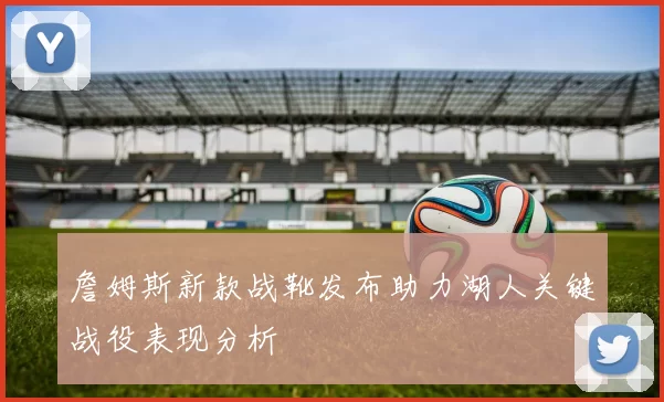 詹姆斯新款战靴发布助力湖人关键战役表现分析