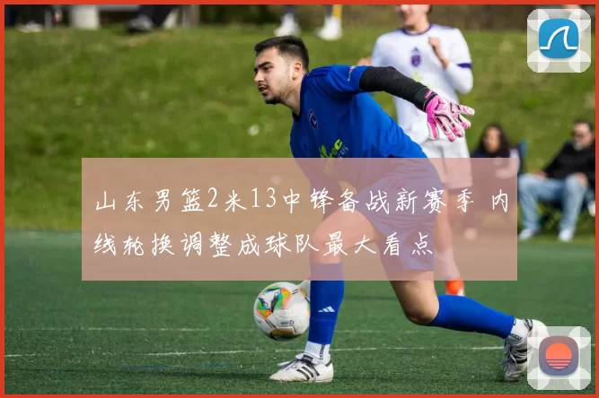 山东男篮2米13中锋备战新赛季 内线轮换调整成球队最大看点
