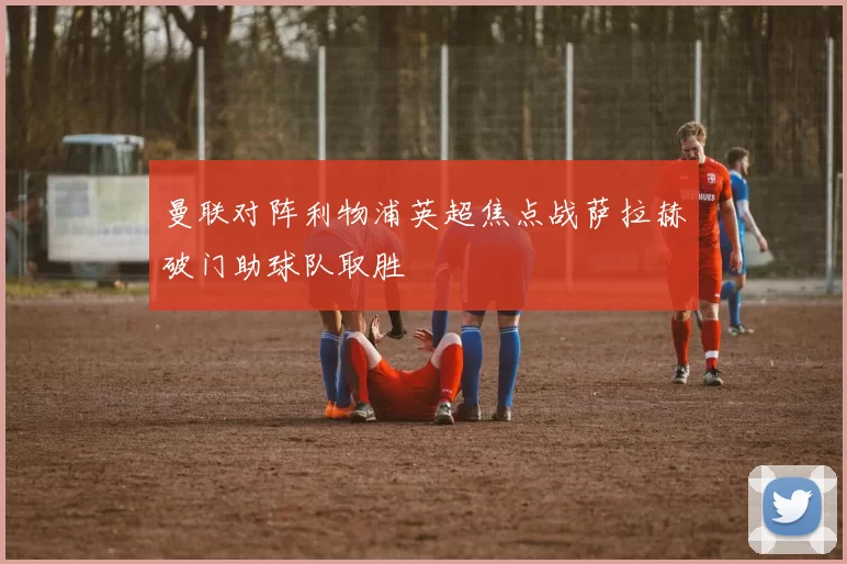 曼联对阵利物浦英超焦点战萨拉赫破门助球队取胜