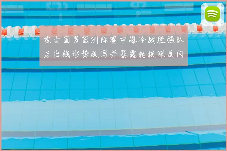 蒙古国男篮洲际赛中爆冷战胜强队后出线形势改写并暴露轮换深度问题