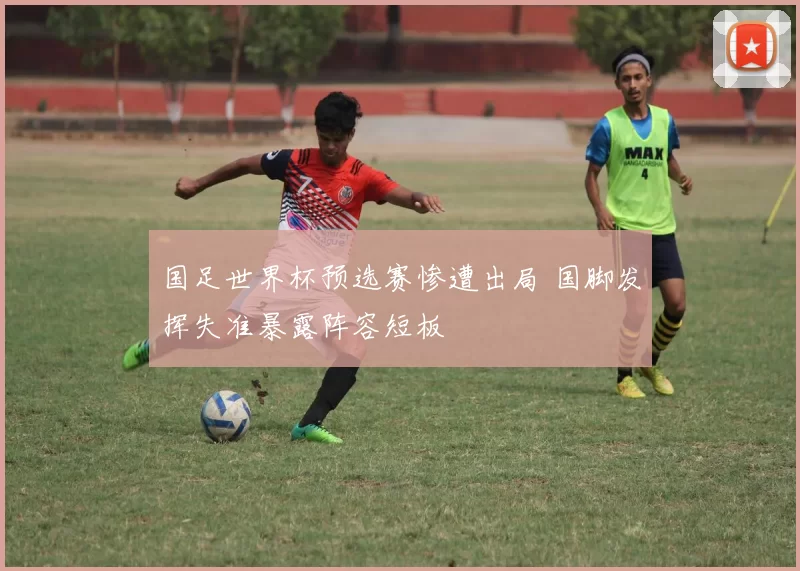国足世界杯预选赛惨遭出局 国脚发挥失准暴露阵容短板