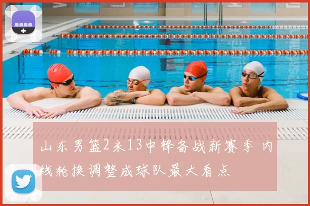 山东男篮2米13中锋备战新赛季 内线轮换调整成球队最大看点