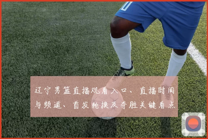 辽宁男篮直播观看入口、直播时间与频道、首发轮换及夺胜关键看点