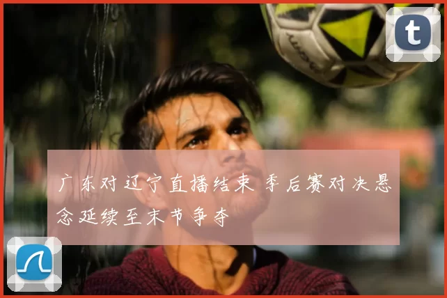 广东对辽宁直播结束 季后赛对决悬念延续至末节争夺