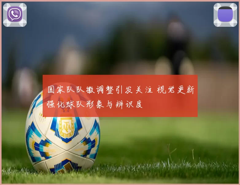 国家队队徽调整引发关注 视觉更新强化球队形象与辨识度