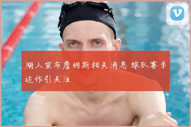 湖人宣布詹姆斯相关消息 球队赛季运作引关注