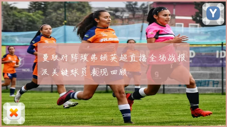 曼联对阵埃弗顿英超直播全场战报及关键球员表现回顾