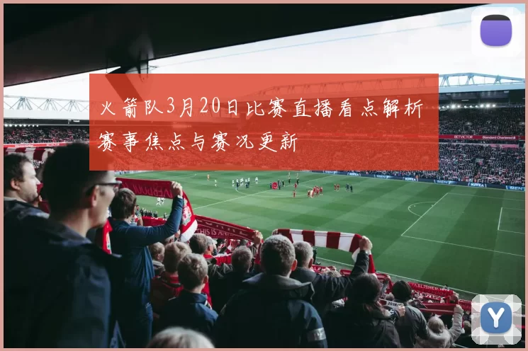 火箭队3月20日比赛直播看点解析 赛事焦点与赛况更新