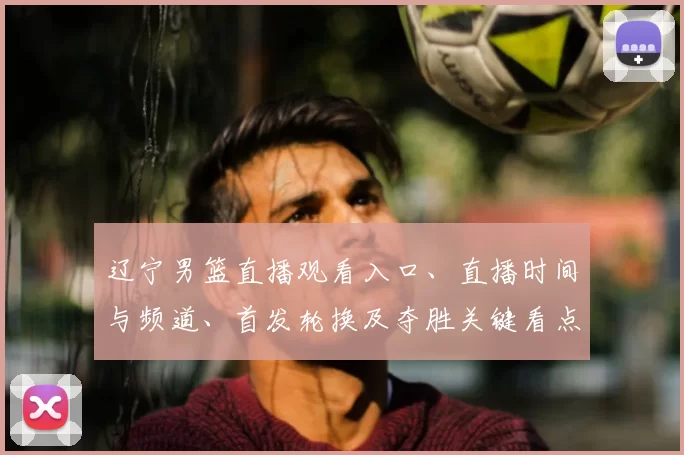 辽宁男篮直播观看入口、直播时间与频道、首发轮换及夺胜关键看点