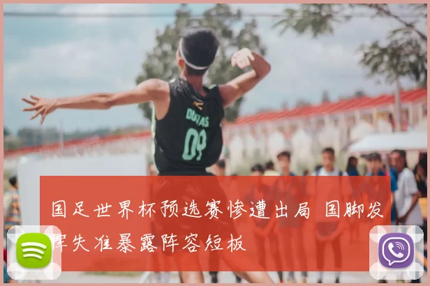 国足世界杯预选赛惨遭出局 国脚发挥失准暴露阵容短板