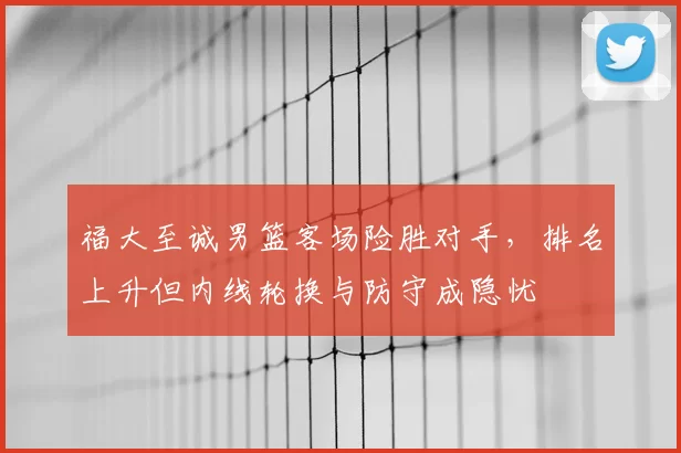 福大至诚男篮客场险胜对手,排名上升但内线轮换与防守成隐忧
