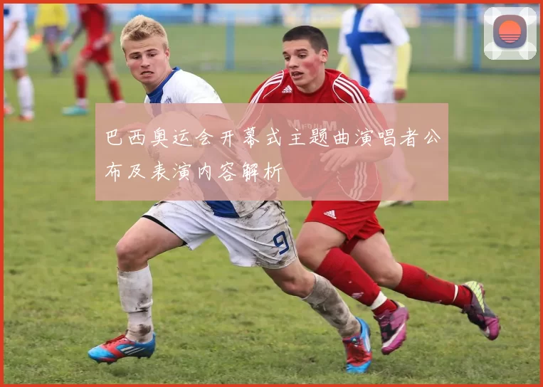 巴西奥运会开幕式主题曲演唱者公布及表演内容解析