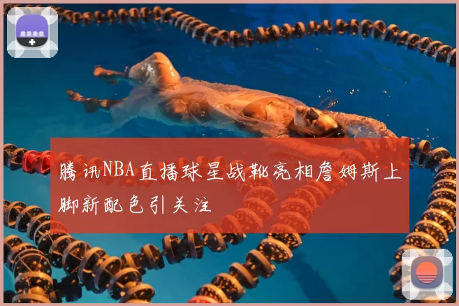 腾讯NBA直播球星战靴亮相詹姆斯上脚新配色引关注