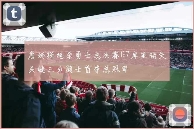 詹姆斯绝杀勇士总决赛G7库里错失关键三分骑士首夺总冠军