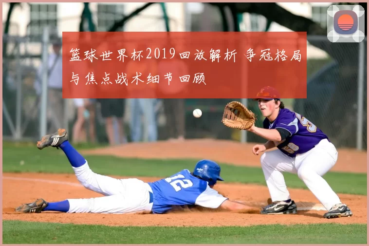 篮球世界杯2019回放解析 争冠格局与焦点战术细节回顾