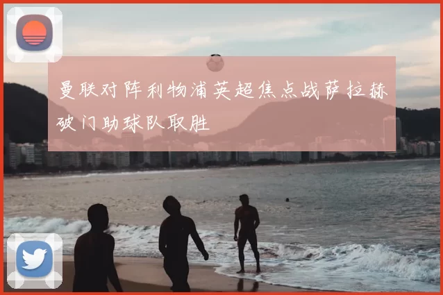 曼联对阵利物浦英超焦点战萨拉赫破门助球队取胜