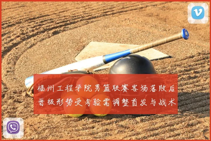 福州工程学院男篮联赛客场落败后晋级形势受考验需调整首发与战术