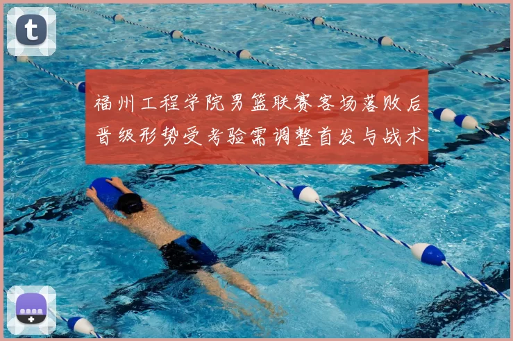 福州工程学院男篮联赛客场落败后晋级形势受考验需调整首发与战术