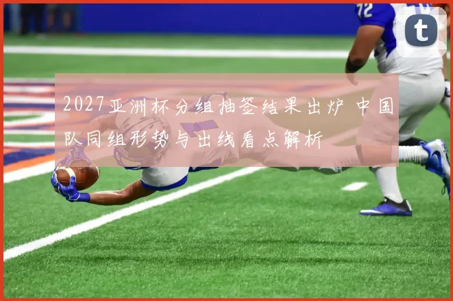 2027亚洲杯分组抽签结果出炉 中国队同组形势与出线看点解析