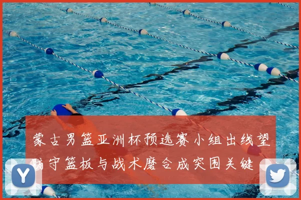 蒙古男篮亚洲杯预选赛小组出线望防守篮板与战术磨合成突围关键