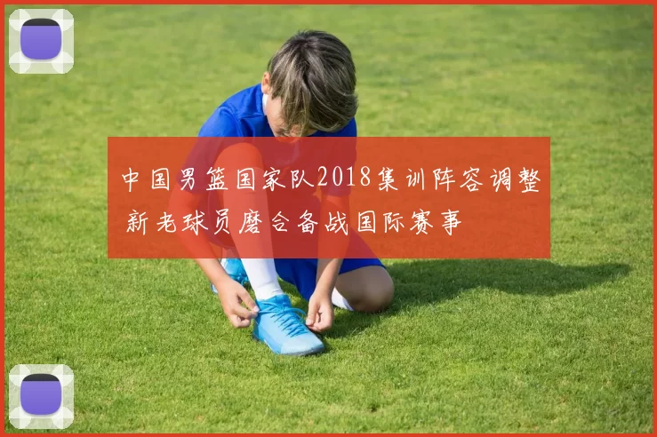 中国男篮国家队2018集训阵容调整 新老球员磨合备战国际赛事
