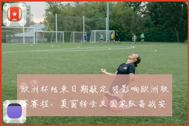 欧洲杯结束日期敲定 将影响欧洲联赛赛程、夏窗转会及国家队备战安排