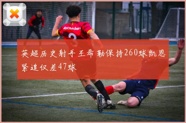 英超历史射手王希勒保持260球凯恩紧追仅差47球