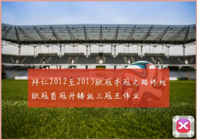 拜仁2012至2013欧冠夺冠之路终结欧冠首冠并铸就三冠王伟业