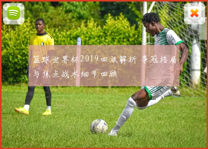 篮球世界杯2019回放解析 争冠格局与焦点战术细节回顾